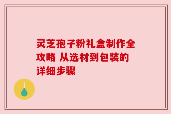 灵芝孢子粉礼盒制作全攻略 从选材到包装的详细步骤 灵芝孢子粉礼盒制作全攻略 从选材到包装的详细步骤