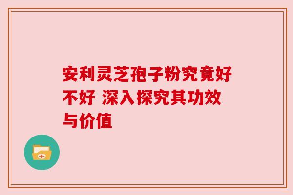 安利灵芝孢子粉究竟好不好 深入探究其功效与价值 安利灵芝孢子粉究竟好不好 深入探究其功效与价值