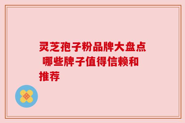灵芝孢子粉品牌大盘点 哪些牌子值得信赖和推荐