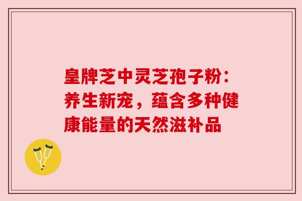皇牌芝中灵芝孢子粉：养生新宠，蕴含多种健康能量的天然滋补品