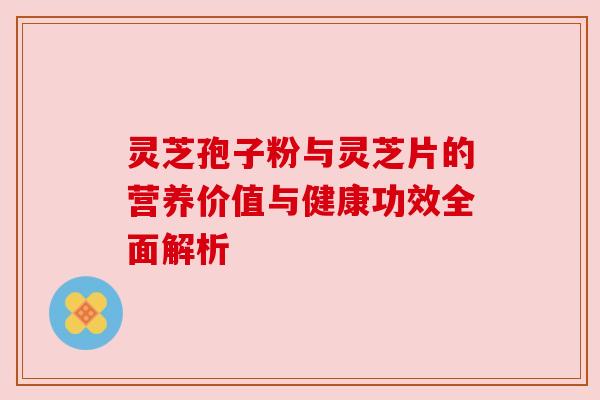 灵芝孢子粉与灵芝片的营养价值与健康功效全面解析
