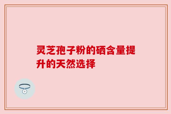 灵芝孢子粉的硒含量提升的天然选择