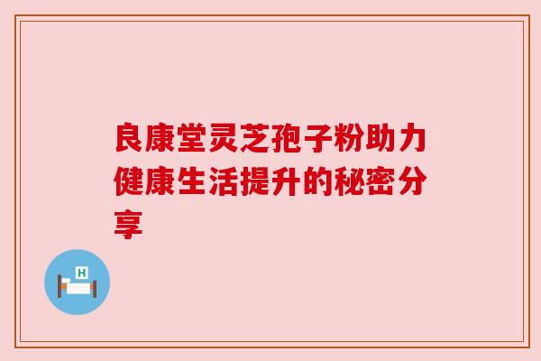良康堂灵芝孢子粉助力健康生活提升的秘密分享 良康堂灵芝孢子粉助力健康生活提升的秘密分享