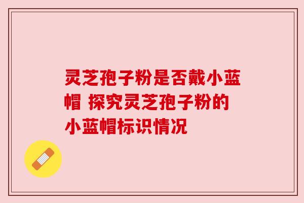 灵芝孢子粉是否戴小蓝帽 探究灵芝孢子粉的小蓝帽标识情况 灵芝孢子粉是否戴小蓝帽 探究灵芝孢子粉的小蓝帽标识情况