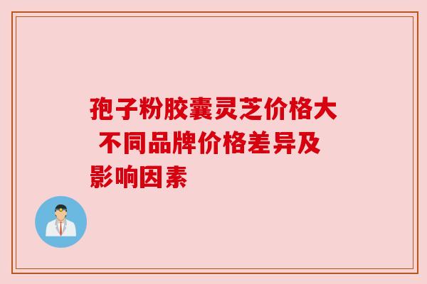 孢子粉胶囊灵芝价格大 不同品牌价格差异及影响因素