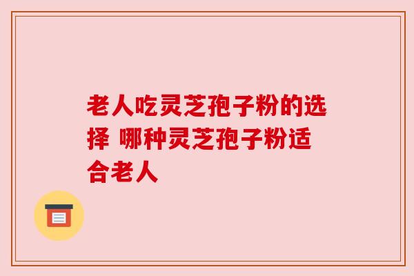 老人吃灵芝孢子粉的选择 哪种灵芝孢子粉适合老人 老人吃灵芝孢子粉的选择 哪种灵芝孢子粉适合老人