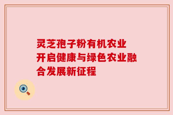 灵芝孢子粉有机农业 开启健康与绿色农业融合发展新征程 灵芝孢子粉有机农业 开启健康与绿色农业融合发展新征程