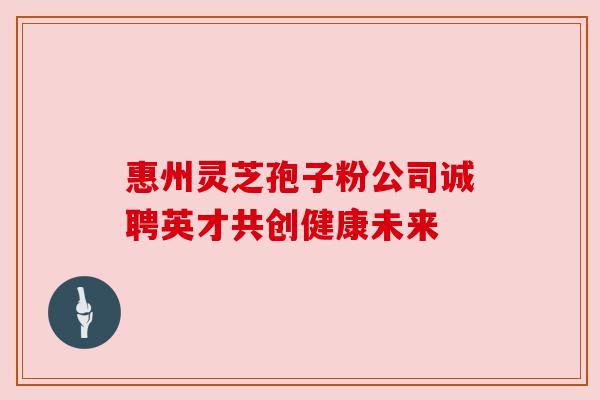 惠州灵芝孢子粉公司诚聘英才共创健康未来 惠州灵芝孢子粉公司诚聘英才共创健康未来