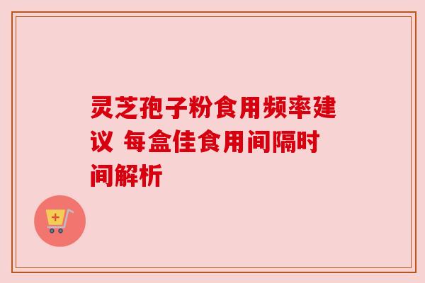 灵芝孢子粉食用频率建议 每盒佳食用间隔时间解析 灵芝孢子粉食用频率建议 每盒佳食用间隔时间解析