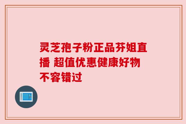 灵芝孢子粉正品芬姐直播 超值优惠健康好物不容错过