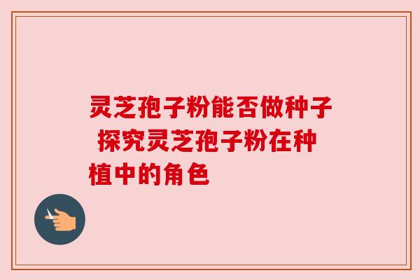 灵芝孢子粉能否做种子 探究灵芝孢子粉在种植中的角色 灵芝孢子粉能否做种子 探究灵芝孢子粉在种植中的角色