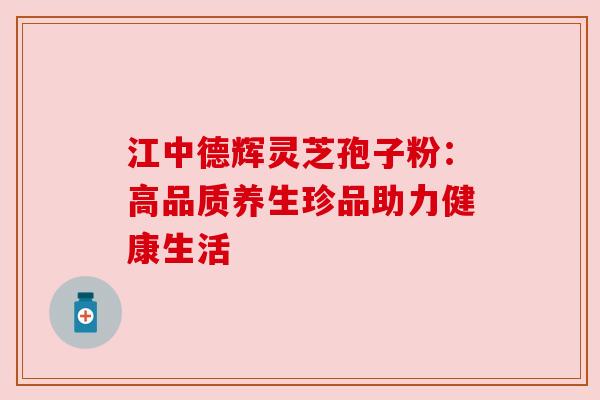 江中德辉灵芝孢子粉:高品质养生珍品助力健康生活 江中德辉灵芝孢子粉:高品质养生珍品助力健康生活
