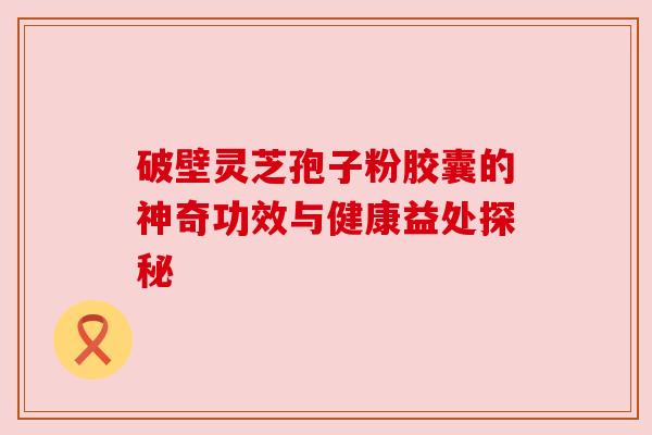 破壁灵芝孢子粉胶囊的神奇功效与健康益处探秘