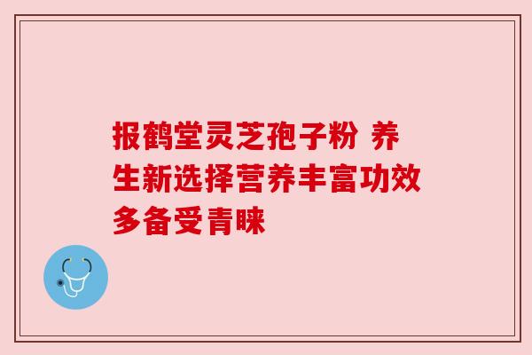 报鹤堂灵芝孢子粉 养生新选择营养丰富功效多备受青睐 报鹤堂灵芝孢子粉 养生新选择营养丰富功效多备受青睐