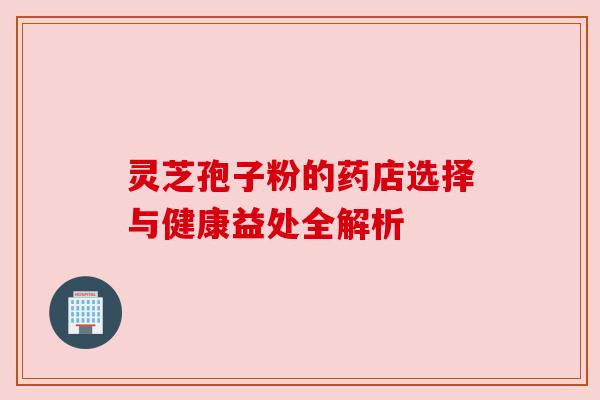 灵芝孢子粉的药店选择与健康益处全解析 灵芝孢子粉的药店选择与健康益处全解析