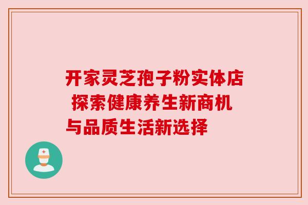 开家灵芝孢子粉实体店 探索健康养生新商机与品质生活新选择 开家灵芝孢子粉实体店 探索健康养生新商机与品质生活新选择