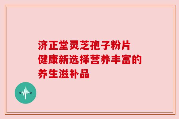 济正堂灵芝孢子粉片 健康新选择营养丰富的养生滋补品