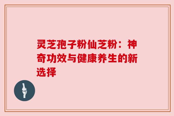 灵芝孢子粉仙芝粉:神奇功效与健康养生的新选择 灵芝孢子粉仙芝粉:神奇功效与健康养生的新选择