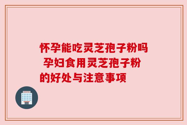 怀孕能吃灵芝孢子粉吗 孕妇食用灵芝孢子粉的好处与注意事项