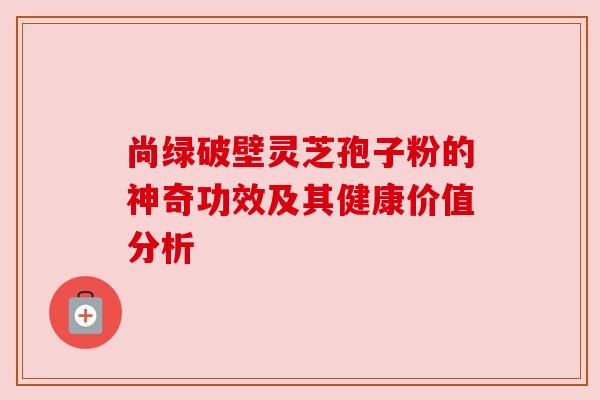尚绿破壁灵芝孢子粉的神奇功效及其健康价值分析 尚绿破壁灵芝孢子粉的神奇功效及其健康价值分析