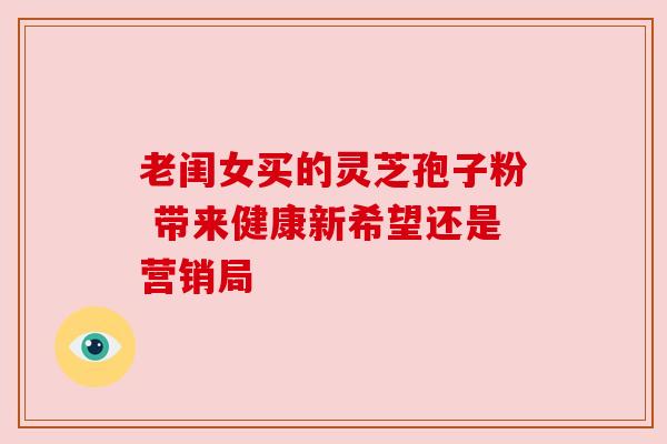 老闺女买的灵芝孢子粉 带来健康新希望还是营销局