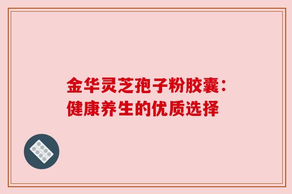 金华灵芝孢子粉胶囊:健康养生的优质选择 金华灵芝孢子粉胶囊:健康养生的优质选择