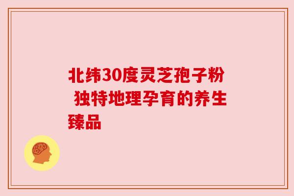 北纬30度灵芝孢子粉 独特地理孕育的养生臻品 北纬30度灵芝孢子粉 独特地理孕育的养生臻品