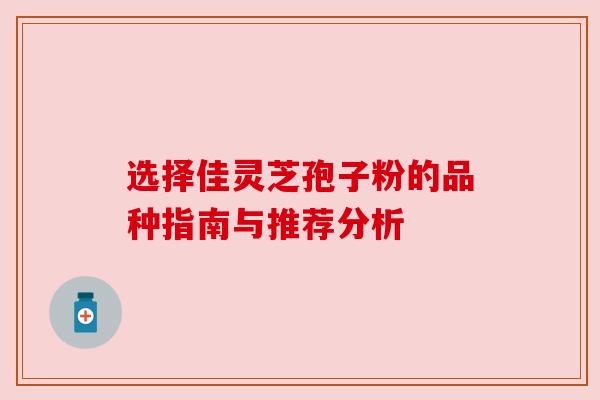 选择佳灵芝孢子粉的品种指南与推荐分析 选择佳灵芝孢子粉的品种指南与推荐分析