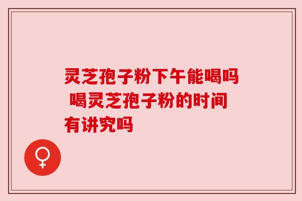 灵芝孢子粉下午能喝吗 喝灵芝孢子粉的时间有讲究吗 灵芝孢子粉下午能喝吗 喝灵芝孢子粉的时间有讲究吗
