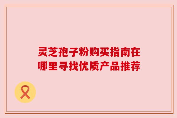 灵芝孢子粉购买指南在哪里寻找优质产品推荐 灵芝孢子粉购买指南在哪里寻找优质产品推荐