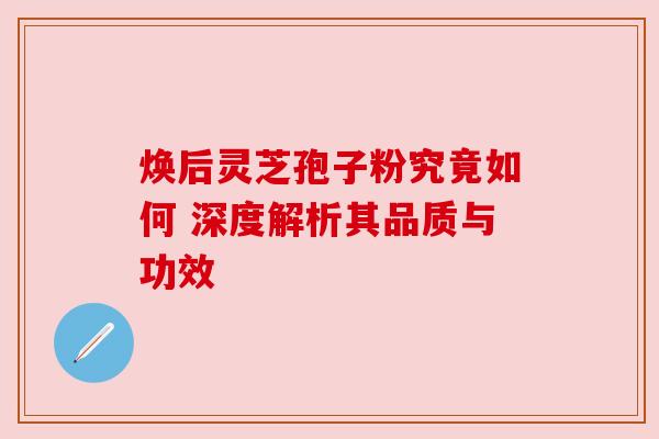 焕后灵芝孢子粉究竟如何 深度解析其品质与功效 焕后灵芝孢子粉究竟如何 深度解析其品质与功效