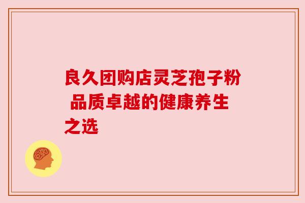 良久团购店灵芝孢子粉 品质卓越的健康养生之选 良久团购店灵芝孢子粉 品质卓越的健康养生之选