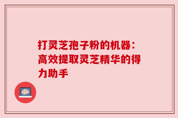打灵芝孢子粉的机器:高效提取灵芝精华的得力助手 打灵芝孢子粉的机器:高效提取灵芝精华的得力助手