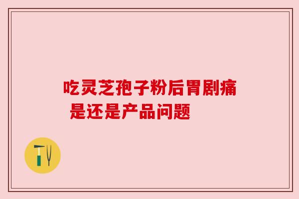 吃灵芝孢子粉后胃剧痛 是还是产品问题 吃灵芝孢子粉后胃剧痛 是还是产品问题