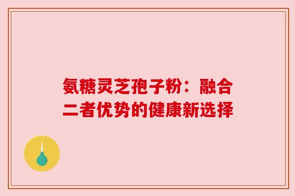 氨糖灵芝孢子粉：融合二者优势的健康新选择