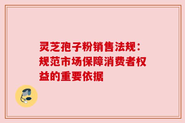 灵芝孢子粉销售法规:规范市场保障消费者权益的重要依据 灵芝孢子粉销售法规:规范市场保障消费者权益的重要依据