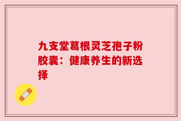 九支堂葛根灵芝孢子粉胶囊:健康养生的新选择 九支堂葛根灵芝孢子粉胶囊:健康养生的新选择