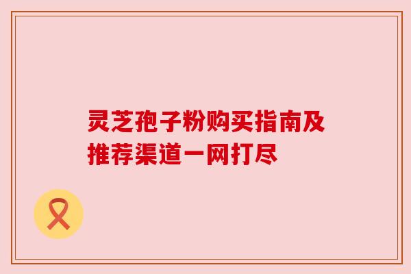 灵芝孢子粉购买指南及推荐渠道一网打尽 灵芝孢子粉购买指南及推荐渠道一网打尽