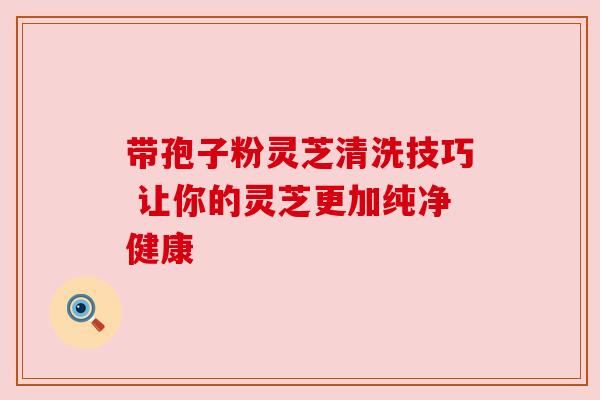 带孢子粉灵芝清洗技巧 让你的灵芝更加纯净健康 带孢子粉灵芝清洗技巧 让你的灵芝更加纯净健康