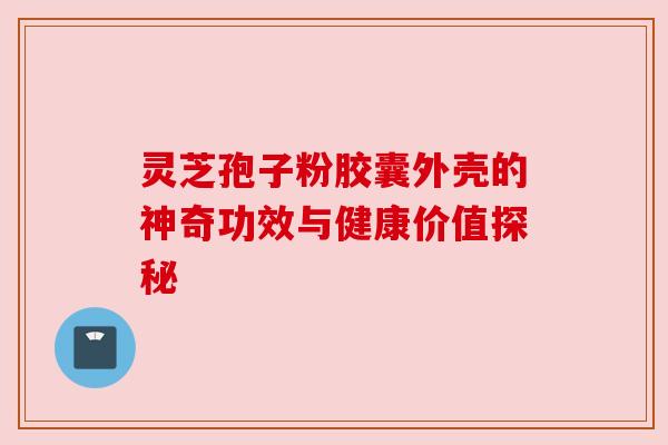 灵芝孢子粉胶囊外壳的神奇功效与健康价值探秘 灵芝孢子粉胶囊外壳的神奇功效与健康价值探秘