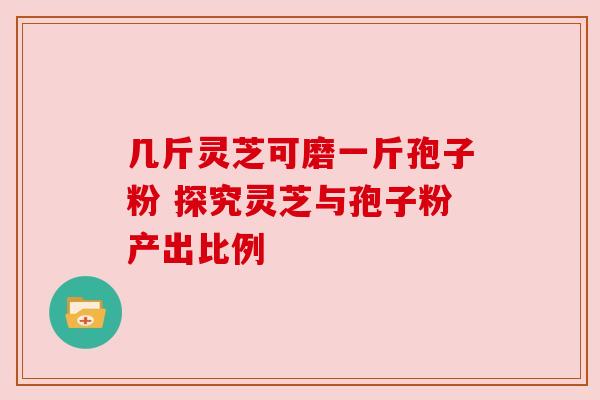 几斤灵芝可磨一斤孢子粉 探究灵芝与孢子粉产出比例 几斤灵芝可磨一斤孢子粉 探究灵芝与孢子粉产出比例