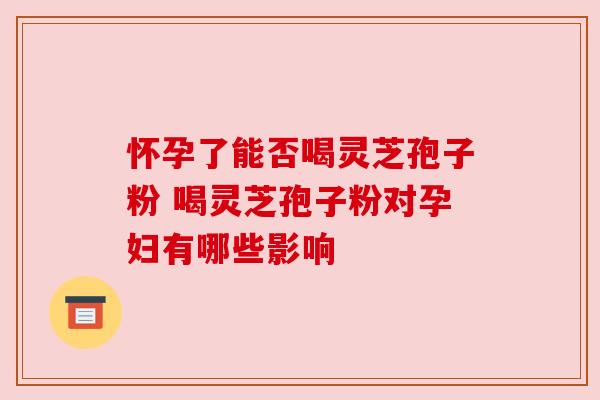 怀孕了能否喝灵芝孢子粉 喝灵芝孢子粉对孕妇有哪些影响 怀孕了能否喝灵芝孢子粉 喝灵芝孢子粉对孕妇有哪些影响