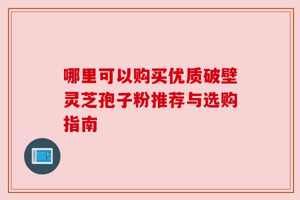 哪里可以购买优质破壁灵芝孢子粉推荐与选购指南 哪里可以购买优质破壁灵芝孢子粉推荐与选购指南
