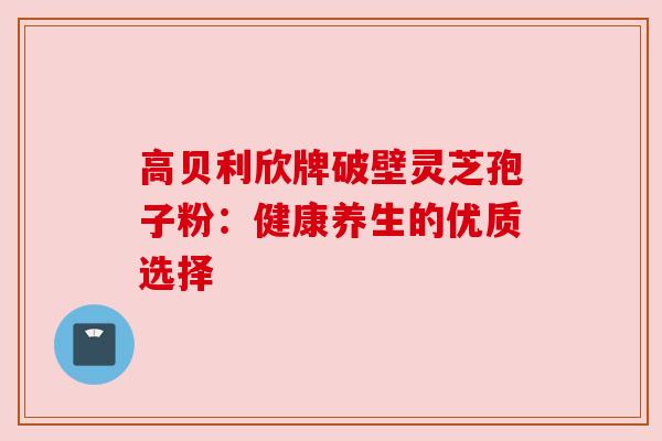 高贝利欣牌破壁灵芝孢子粉:健康养生的优质选择 高贝利欣牌破壁灵芝孢子粉:健康养生的优质选择