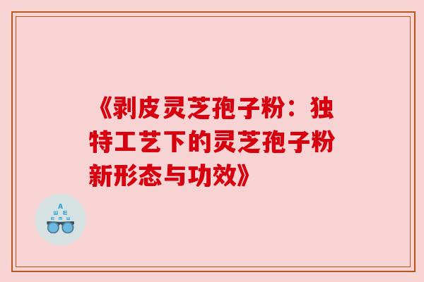 《剥皮灵芝孢子粉:独特工艺下的灵芝孢子粉新形态与功效》 《剥皮灵芝孢子粉:独特工艺下的灵芝孢子粉新形态与功效》