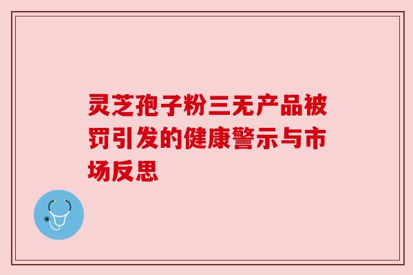 灵芝孢子粉三无产品被罚引发的健康警示与市场反思 灵芝孢子粉三无产品被罚引发的健康警示与市场反思