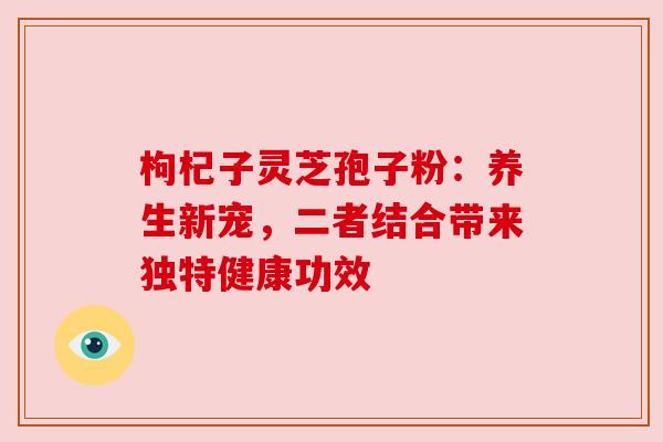 枸杞子灵芝孢子粉：养生新宠，二者结合带来独特健康功效
