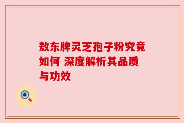 敖东牌灵芝孢子粉究竟如何 深度解析其品质与功效 敖东牌灵芝孢子粉究竟如何 深度解析其品质与功效