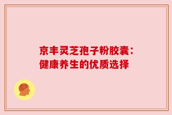 京丰灵芝孢子粉胶囊:健康养生的优质选择 京丰灵芝孢子粉胶囊:健康养生的优质选择