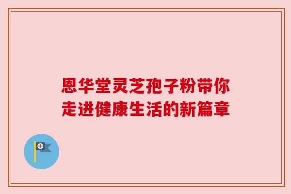 恩华堂灵芝孢子粉带你走进健康生活的新篇章 恩华堂灵芝孢子粉带你走进健康生活的新篇章